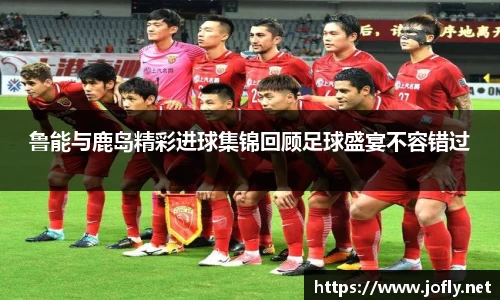 鲁能与鹿岛精彩进球集锦回顾足球盛宴不容错过