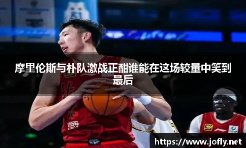 摩里伦斯与朴队激战正酣谁能在这场较量中笑到最后