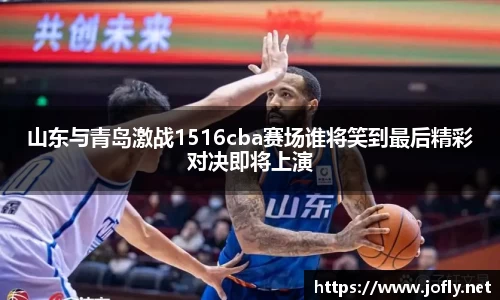 山东与青岛激战1516cba赛场谁将笑到最后精彩对决即将上演