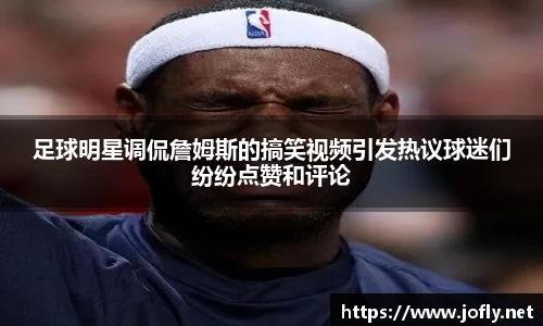 足球明星调侃詹姆斯的搞笑视频引发热议球迷们纷纷点赞和评论