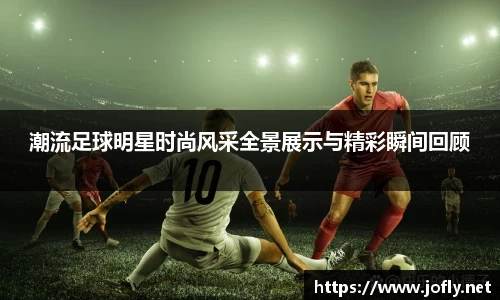 潮流足球明星时尚风采全景展示与精彩瞬间回顾